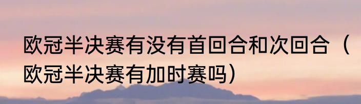欧冠半决赛有没有首回合和次回合（欧冠半决赛有加时赛吗）