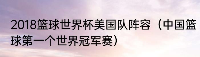 2018篮球世界杯美国队阵容（中国篮球第一个世界冠军赛）