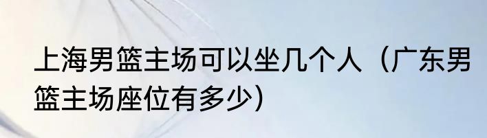 上海男篮主场可以坐几个人(广东男篮主场座位有多少)