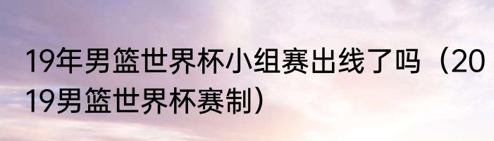 19年男篮世界杯小组赛出线了吗（2019男篮世界杯赛制）