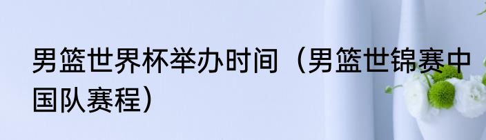 男篮世界杯举办时间（男篮世锦赛中国队赛程）