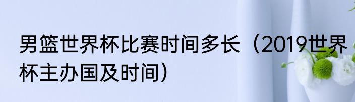 男篮世界杯比赛时间多长（2019世界杯主办国及时间）