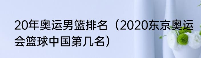20年奥运男篮排名（2020东京奥运会篮球中国第几名）