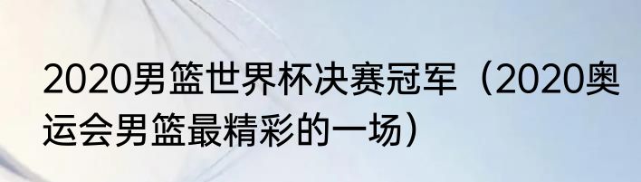 2020男篮世界杯决赛冠军（2020奥运会男篮最精彩的一场）