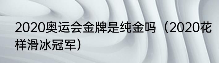 2020奥运会金牌是纯金吗（2020花样滑冰冠军）
