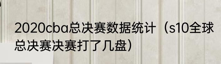 2020cba总决赛数据统计（s10全球总决赛决赛打了几盘）