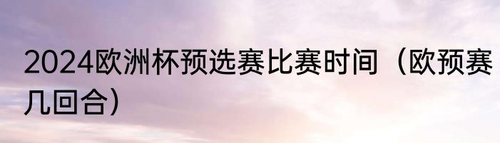 2024欧洲杯预选赛比赛时间（欧预赛几回合）