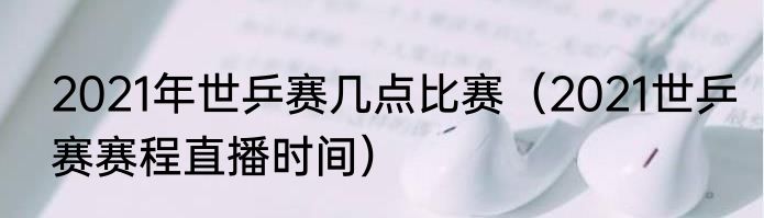 2021年世乒赛几点比赛（2021世乒赛赛程直播时间）