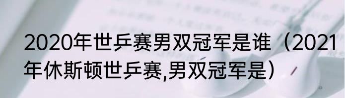 2020年世乒赛男双冠军是谁（2021年休斯顿世乒赛,男双冠军是）