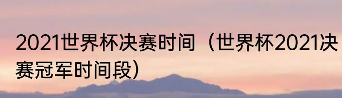 2021世界杯决赛时间（世界杯2021决赛冠军时间段）