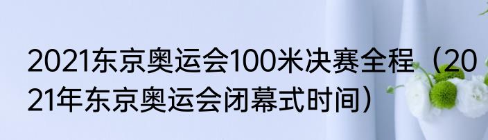 2021东京奥运会100米决赛全程（2021年东京奥运会闭幕式时间）