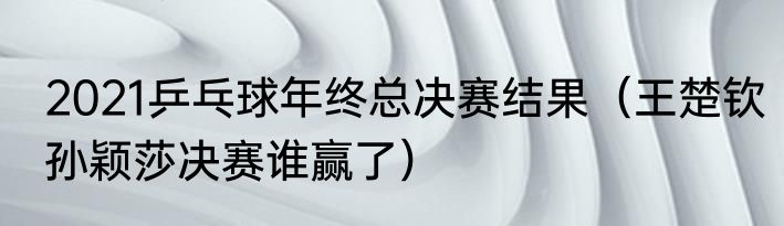 2021乒乓球年终总决赛结果（王楚钦孙颖莎决赛谁赢了）