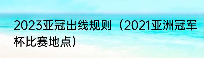 2023亚冠出线规则（2021亚洲冠军杯比赛地点）