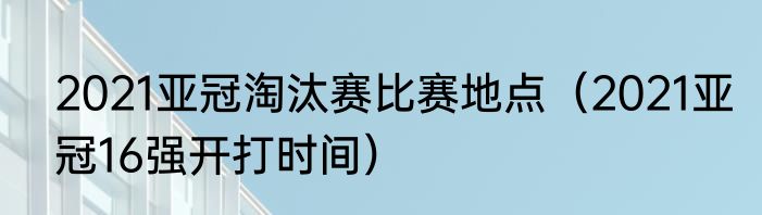 2021亚冠淘汰赛比赛地点（2021亚冠16强开打时间）