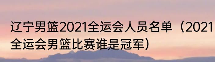 辽宁男篮2021全运会人员名单（2021全运会男篮比赛谁是冠军）