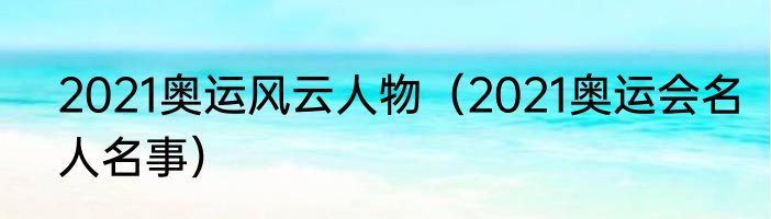 2021奥运风云人物（2021奥运会名人名事）