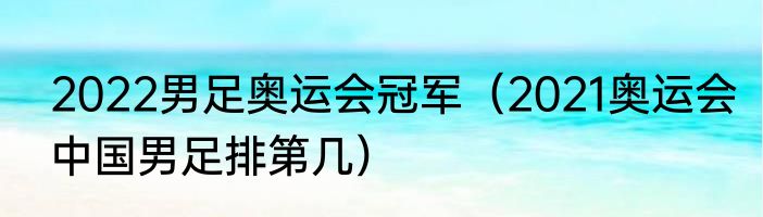 2022男足奥运会冠军（2021奥运会中国男足排第几）