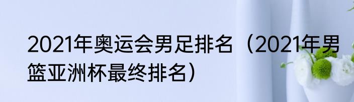 2021年奥运会男足排名（2021年男篮亚洲杯最终排名）