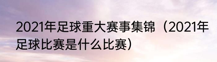 2021年足球重大赛事集锦（2021年足球比赛是什么比赛）