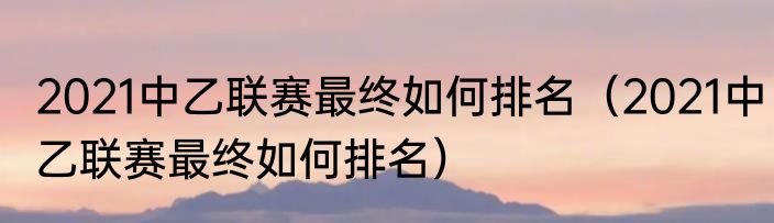 2021中乙联赛最终如何排名（2021中乙联赛最终如何排名）