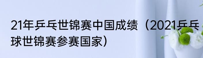 21年乒乓世锦赛中国成绩（2021乒乓球世锦赛参赛国家）