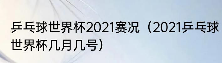 乒乓球世界杯2021赛况（2021乒乓球世界杯几月几号）