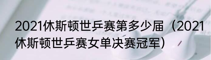 2021休斯顿世乒赛第多少届（2021休斯顿世乒赛女单决赛冠军）