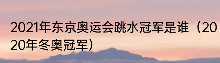 2021年东京奥运会跳水冠军是谁（2020年冬奥冠军）