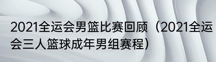2021全运会男篮比赛回顾（2021全运会三人篮球成年男组赛程）