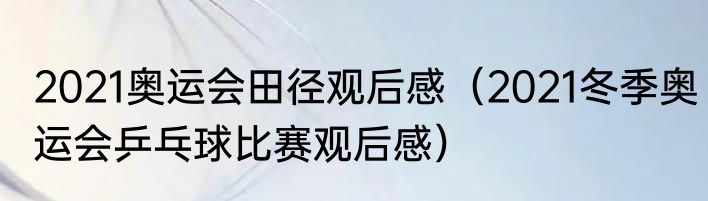 2021奥运会田径观后感（2021冬季奥运会乒乓球比赛观后感）