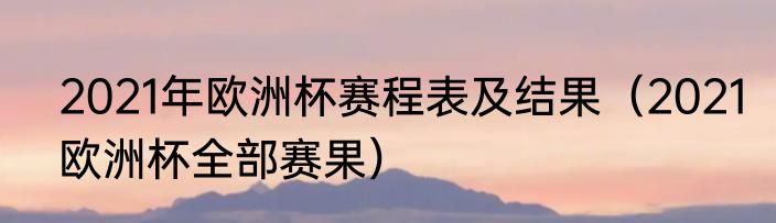 2021年欧洲杯赛程表及结果（2021欧洲杯全部赛果）