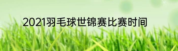 2021羽毛球世锦赛比赛时间