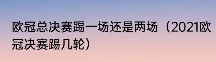 欧冠总决赛踢一场还是两场（2021欧冠决赛踢几轮）