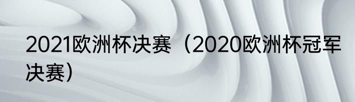 2021欧洲杯决赛（2020欧洲杯冠军决赛）