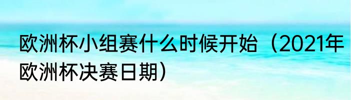 欧洲杯小组赛什么时候开始（2021年欧洲杯决赛日期）