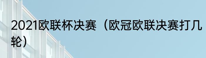 2021欧联杯决赛（欧冠欧联决赛打几轮）