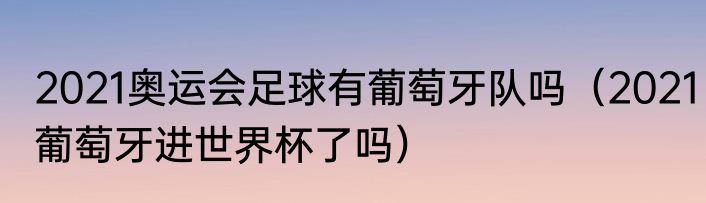 2021奥运会足球有葡萄牙队吗（2021葡萄牙进世界杯了吗）