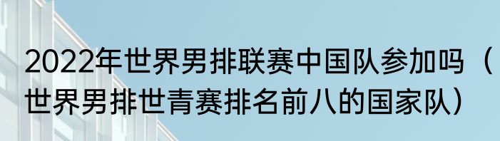 2022年世界男排联赛中国队参加吗（世界男排世青赛排名前八的国家队）