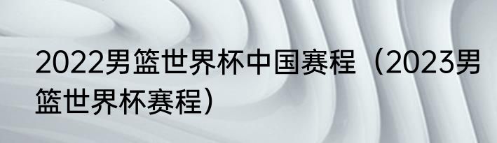 2022男篮世界杯中国赛程（2023男篮世界杯赛程）