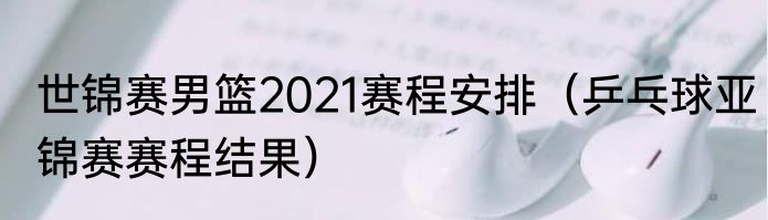 世锦赛男篮2021赛程安排（乒乓球亚锦赛赛程结果）