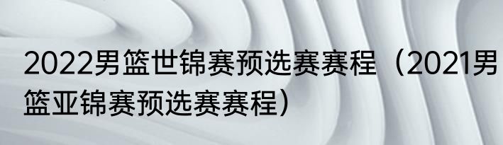 2022男篮世锦赛预选赛赛程（2021男篮亚锦赛预选赛赛程）