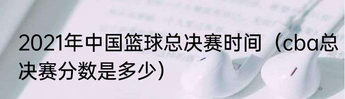 2021年中国篮球总决赛时间（cba总决赛分数是多少）