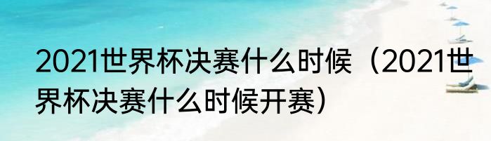 2021世界杯决赛什么时候（2021世界杯决赛什么时候开赛）