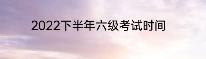 2022下半年六级考试时间