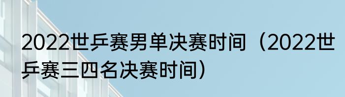 2022世乒赛男单决赛时间（2022世乒赛三四名决赛时间）