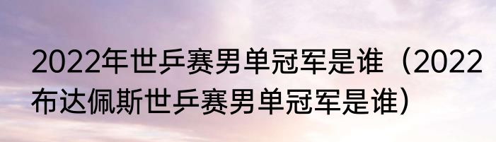 2022年世乒赛男单冠军是谁（2022布达佩斯世乒赛男单冠军是谁）