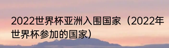 2022世界杯亚洲入围国家（2022年世界杯参加的国家）