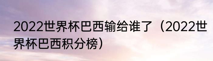 2022世界杯巴西输给谁了（2022世界杯巴西积分榜）