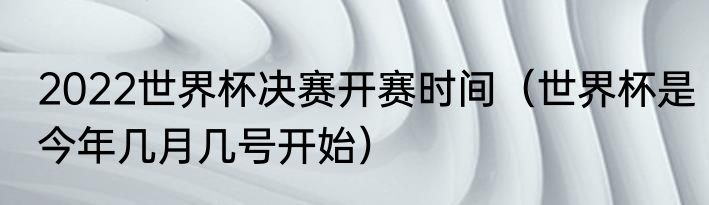 2022世界杯决赛开赛时间（世界杯是今年几月几号开始）