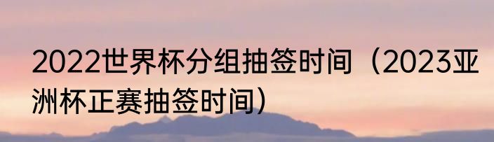 2022世界杯分组抽签时间（2023亚洲杯正赛抽签时间）
